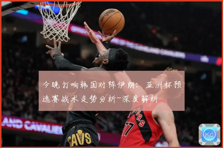 今晚打响韩国对阵伊朗：亚洲杯预选赛战术走势分析-深度解析