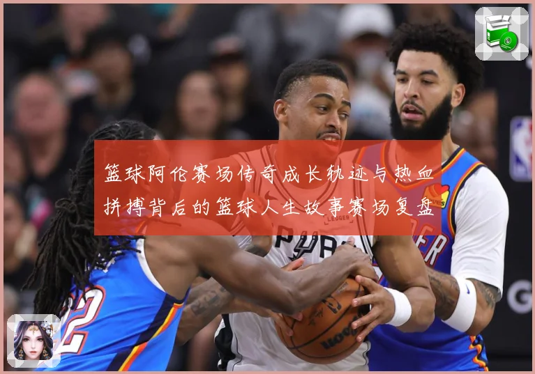 篮球阿伦赛场传奇成长轨迹与热血拼搏背后的篮球人生故事赛场复盘-深度解析