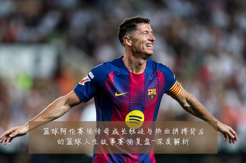 篮球阿伦赛场传奇成长轨迹与热血拼搏背后的篮球人生故事赛场复盘-深度解析