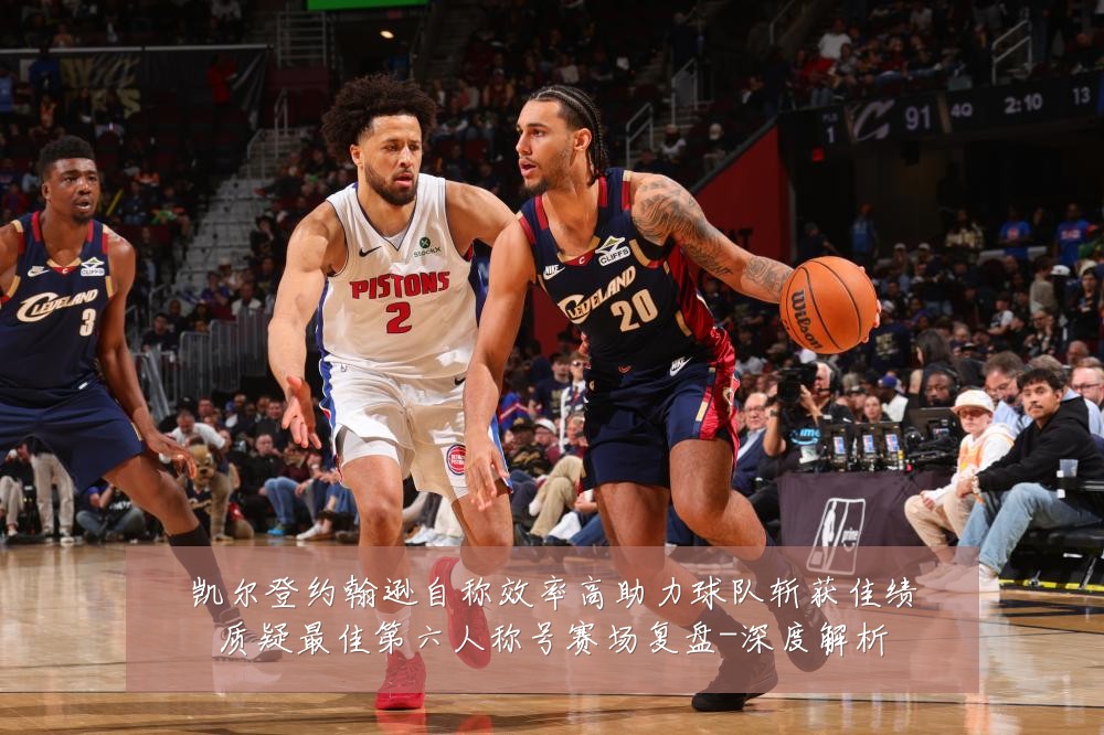凯尔登约翰逊自称效率高助力球队斩获佳绩质疑最佳第六人称号赛场复盘-深度解析
